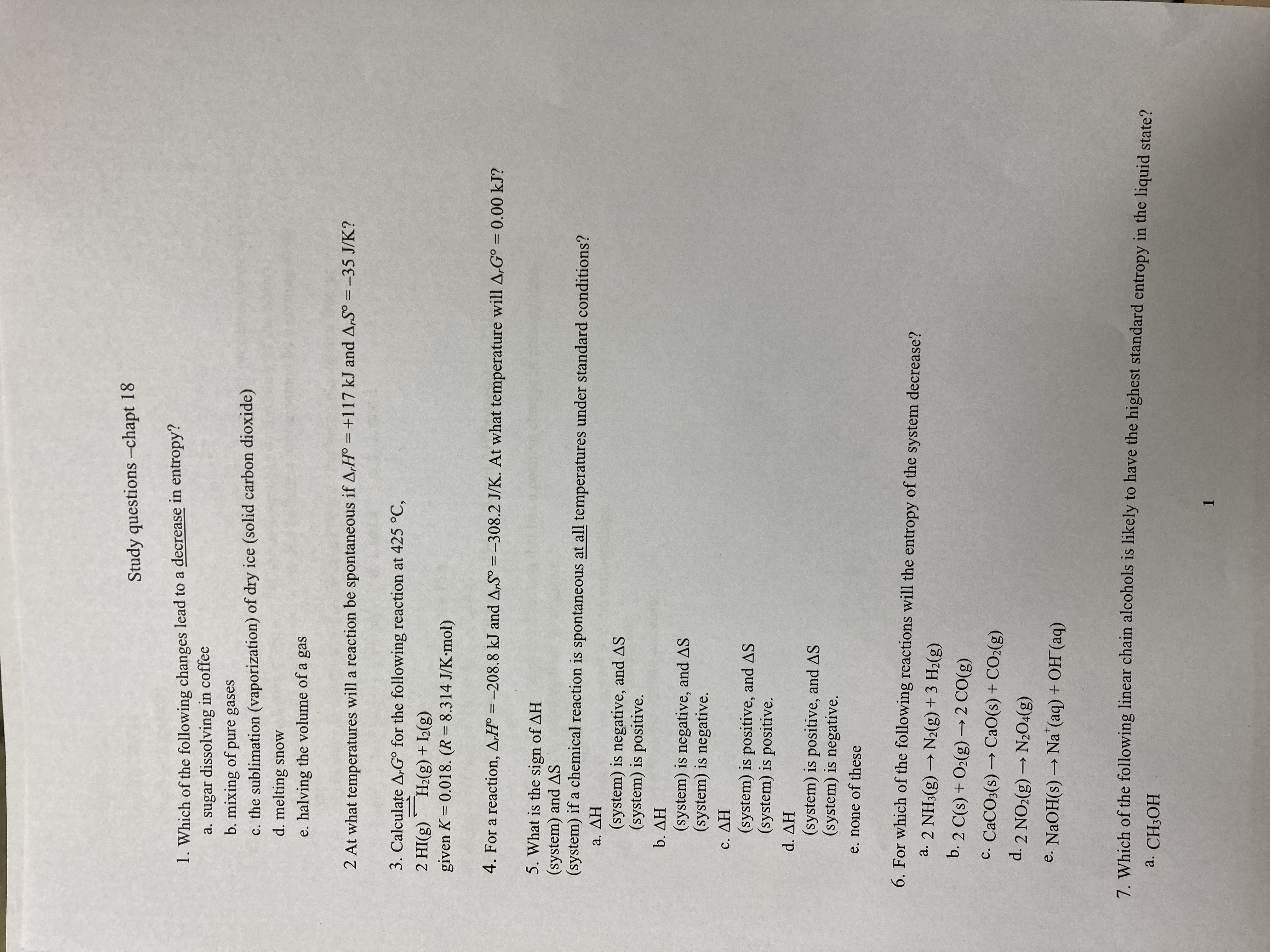 Study questions -chapt 18
1. Which of the following changes lead to a decrease in entropy?
a. sugar dissolving in coffee
b. mixing of pure gases
c. the sublimation (vaporization) of dry ice (solid carbon dioxide)
d. melting snow
e. halving the volume of a gas
2 At what temperatures will a reaction be spontaneous if A,H° = +117 kJ and A,S° =-35 J/K?
3. Calculate A,G° for the following reaction at 425 °C,
(8)I + (3)*H_, (3)IH
given K= 0.018. (R=8.314 J/K-mol)
%3D
4. For a reaction, A,H° = -208.8 kJ and A,S° =-308.2 J/K. At what temperature will A,G° = 0.00 kJ?
%3D
%3D
5. What is the sign of AH
(system) and AS
(system) if a chemical reaction is spontaneous at all temperatures under standard conditions?
HV ε
(system) is negative, and AS
(system) is positive.
HV °q
(system) is negative, and AS
(system) is negative.
HV
(system) is positive, and AS
(system) is positive.
HV P
(system) is positive, and AS
(system) is negative.
e. none of these
6. For which of the following reactions will the entropy of the system decrease?
a. 2 NH3(g) → N2(g) + 3 H2(g)
b. 2 C(s) + O2(g) → 2 CO(g)
C. CACO3(s) → CaO(s) + CO2(g)
d. 2 NO2(g) → N20:(g)
e. NaOH(s) → Na (aq) + OH (aq)
7. Which of the following linear chain alcohols is likely to have the highest standard entropy in the liquid state?
a. CH;OH
1.

