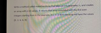 Write a method called make EvenArray that takes an int parameter, n, and creates
an array with n int values. It returns that array populated with the first even
= 5 then the array will have the values
integers starting from 0. For example, if n
(0, 2, 4, 6, 8}