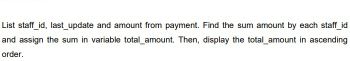 List staff_id, last_update and amount from payment. Find the sum amount by each staff_id
and assign the sum in variable total amount. Then, display the total amount in ascending
order.