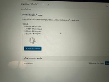 Question 35 of 47
View Policies
Current Attempt in Progress
Propose the structure of a compound that exhibits the following ¹H NMR data.
C4H10O
0.90 ppm (6H, doublet)
1.76 ppm (1H, multiplet)
3.38 ppm (2H, doublet)
3.92 ppm (1H, singlet)
E
Draw Your Solution
eTextbook and Media
Save for Later
Attempts: 0 of 3 used
-/4
Subm