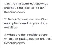 1. In the Philippine set up, what
makes up the cost of labor?
Describe each.
2. Define Production rate. Cite
examples based on your daily
activities.
3. What are the considerations
when computing equipment cost.
Describe each.
