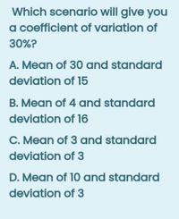 Which scenario will give you
a coefficient of variation of
30%?
A. Mean of 30 and standard
deviation of 15
B. Mean of 4 and standard
deviation of 16
C. Mean of 3 and standard
deviation of 3
D. Mean of 10 and standard
deviation of 3
