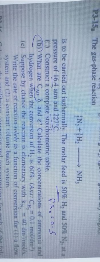 P3-15, The gas-phase reaction
{N, + H, -
NH,
is to be carried out isothermally. The molar feed is 50% H₂ and 50% N₂, at a
pressure of 16.4 atm and 227°C.
fA. 0.5
Construct a complete stoichiometric table.
(b) What are C. 8. and ? Calculate the concentrations of ammonia and
hydrogen when the conversion of H, is 60%. (Ans: Cµ = 0.1_mol/dm³)
(c) Suppose by chance the reaction is elementary with k, = 40 dm³/mol/s.
Write the rate of reaction solely as a function of conversion for (1) a flow
system and (2) a constant volume batch system,