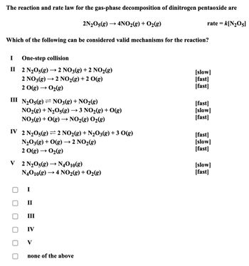 The reaction and rate law for the gas-phase decomposition of dinitrogen pentaoxide are
->
2N2O5(g) 4NO2(g) + O2(g)
Which of the following can be considered valid mechanisms for the reaction?
rate = k[N205]
I
One-step collision
II 2 N2O5(g) → 2 NO3(g) + 2 NO2(g)
[slow]
2 NO3(g)
→
2 NO2(g) +2 O(g)
[fast]
2 O(g) → O2(g)
[fast]
III N2O5(g)
NO3(g) + NO2(g)
[fast]
NO2(g) + N2O5(g) → 3 NO2(g) + O(g)
[slow]
NO3(g) + O(g) → NO2(g) O2(g)
[fast]
IV 2 N2O5(g) 2 NO2(g) + N2O3(g) +3 O(g)
[fast]
N2O3(g) + O(g) → 2 NO2(g)
[slow]
[fast]
2 O(g) → O2(g)
->
V 2 N2O5(g) → N4010(g)
N4O10(g) → 4 NO2(g) + O2(g)
[slow]
[fast]
II
III
IV
V
none of the above