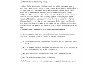 ### Educational Content: Women's Roles During WWII

**Contextual Passage**

Millions of women were experiencing their own unique odysseys at home as a result of the gender climate changes brought on by the demand for men in fighting jobs. In fact, there were 350,000 women in uniform and an estimated 6.5 million at work in war-related jobs on the home front. Harder to measure but equally important were the contributions of the women who stayed home, raised the children, taught school, clerked in schools and banks, kept the fabric of society together. At night they went to bed wondering if their sons or husbands were safe in those far-off places where they were fighting for their lives every day. All these experiences—for the women in uniform, for those assembling airplanes or ships, for the women who kept families and communities together—shaped that generation of women as much as combat shaped the men of their time.

—Excerpt from "Women in Uniform and Out" in *The Greatest Generation* by Tom Brokaw

---

**Question and Answer Section**

The following quotations are also from Tom Brokaw's book, *The Greatest Generation*. Which does not support the author's opinion as stated in the passage?

1. **A. "Everyone should learn the meaning of that famous little four-letter word—Work".** - Bob Bush
2. **B. "The one time the Nation got together was WWII. We stood as one. We spoke as one. We clenched our fists as one".** - Daniel Inouye
3. **C. "A full-blown spirit of patriotism was in every heart".** - Marion Rivers Nittel
4. **D. "You had to do your part".** - Alison Ely Campbell
5. **E. "We were trained so well I didn't believe anything could kill us".** - Leonard Lovell