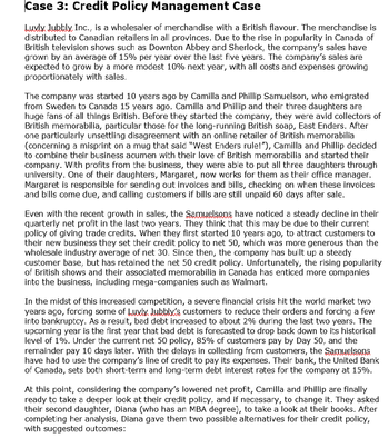 Case 3: Credit Policy Management Case
Luvly Jubbly Inc., is a wholesaler of merchandise with a British flavour. The merchandise is
distributed to Canadian retailers in all provinces. Due to the rise in popularity in Canada of
British television shows such as Downton Abbey and Sherlock, the company's sales have
grown by an average of 15% per year over the last five years. The company's sales are
expected to grow by a more modest 10% next year, with all costs and expenses growing
proportionately with sales.
The company was started 10 years ago by Camilla and Phillip Samuelson, who emigrated
from Sweden to Canada 15 years ago. Camilla and Phillip and their three daughters are
huge fans of all things British. Before they started the company, they were avid collectors of
British memorabilia, particular those for the long-running British soap, East Enders. After
one particularly unsettling disagreement with an online retailer of British memorabilia
(concerning a misprint on a mug that said "West Enders rule!"), Camilla and Phillip decided
to combine their business acumen with their love of British memorabilia and started their
company. With profits from the business, they were able to put all three daughters through
university. One of their daughters, Margaret, now works for them as their office manager.
Margaret is responsible for sending out invoices and bills, checking on when these invoices
and bills come due, and calling customers if bills are still unpaid 60 days after sale.
Even with the recent growth in sales, the Samuelsons have noticed a steady decline in their
quarterly net profit in the last two years. They think that this may be due to their current
policy of giving trade credits. When they first started 10 years ago, to attract customers to
their new business they set their credit policy to net 50, which was more generous than the
wholesale industry average of net 30. Since then, the company has built up a steady
customer base, but has retained the net 50 credit policy. Unfortunately, the rising popularity
of British shows and their associated memorabilia in Canada has enticed more companies
into the business, including mega-companies such as Walmart.
In the midst of this increased competition, a severe financial crisis hit the world market two
years ago, forcing some of Luvly. Jubbly's customers to reduce their orders and forcing a few
into bankruptcy. As a result, bad debt increased to about 2% during the last two years. The
upcoming year is the first year that bad debt is forecasted to drop back down to its historical
level of 1%. Under the current net 50 policy, 85% of customers pay by Day 50, and the
remainder pay 10 days later. With the delays in collecting from customers, the Samuelsons
have had to use the company's line of credit to pay its expenses. Their bank, the United Bank
of Canada, sets both short-term and long-term debt interest rates for the company at 15%.
At this point, considering the company's lowered net profit, Camilla and Phillip are finally
ready to take a deeper look at their credit policy, and if necessary, to change it. They asked
their second daughter, Diana (who has an MBA degree), to take a look at their books. After
completing her analysis, Diana gave them two possible alternatives for their credit policy,
with suggested outcomes: