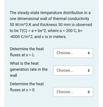 The steady-state temperature distribution in a
one dimensional wall of thermal conductivity
50 W/m^2.K and thickness 50 mm is observed
to be T(C) = a + bx^2, where a = 200 C, b=
-4000 C/m^2, and x is in meters.
Determine the heat
Choose...
fluxes at x = L
What is the heat
generation rate in the
Choose...
wall
Determine the heat
fluxes at x = 0
Choose...