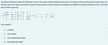 The
Gilles & Retzbach model of a distillation column, the system model includes the dynamics of a boiler, is driven by the inputs of steam flow and
the flow rate of the vapour side stream, and the measurements are the temperature changes at two different locations along the column. The state
space model is given by:
x =
0 00
-30.3
0.00012 -6.02 0 0
0 -3.77 00
0
-2.80 0 0
Is the system?:
a. unstable
b.
C.
not unstable
x+
6.15
0
0
0
0
3.04
0 0.052
not asymptotically stable
d. asymptotically stable
-1
u y =
0
0
0
0
-7.3
0
0
-25.0
X