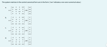 The system matrices in the control canonical form are in the form: (‘xxx' indicates a non-zero numerical value.)
a.
b.
ن
d.
A =
A =
A =
A =
XXX
0
0
0
-0
o
0
90
0
XXX
0
0
XXX XXX
-0
0
0
1
0
-0 1
0
0
XXX
- 90
0
1 0
-0 1
0 0 0
0 -0
0
XXX
0.0
0
0
XXX
0.0
0
1
XXX
XXX XXX XXX XXX
XXX
0
1
0 0.0
1
0
0 1
XXX XXX XXX XXX
9
9
9
B =
B =
B =
B =
XXX
XXX
XXX
XXX
0
0
0
XXX
0
0
0
XXX
0
XXX
XXX