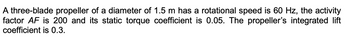 A three-blade propeller of a diameter of 1.5 m has a rotational speed is 60 Hz, the activity
factor AF is 200 and its static torque coefficient is 0.05. The propeller's integrated lift
coefficient is 0.3.