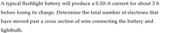 A typical flashlight battery will produce a 0.50-A current for about 3 h
before losing its charge. Determine the total number of electrons that
have moved past a cross section of wire connecting the battery and
lightbulb.