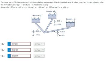 The three water-filled tanks shown in the figure below are connected by pipes as indicated. If minor losses are neglected, determine
the flow rate in each pipe (+ is out and - is into the reservoir)
Assume ha = 50 m, hg = 60 m, hc = 20 m, ₁ = 100 m, ₂ = 200 m, and 3 = 400 m.
QA =
QB =
Qc =
i
0.01259
0.02125
0.02394
Elevation = h
D₂=0.08 m
l₂
= 0.020
m^3/s V
m^3/s V
m^3/s
V
Elevation =
B
ܓܝܪ ܩܝܡܗ ܘܐܡܡܢ
D,= 0.10 m
f₁ = 0.015
D.= 0.08 m
f = 0.020
Elevation - he
==
▼
C