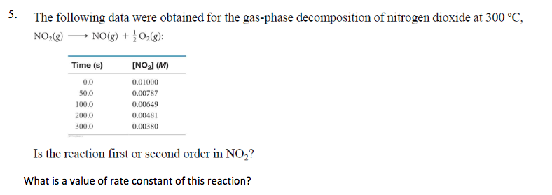 5.
The following data were obtained for the gas-phase decomposition of nitrogen dioxide at 300 °C,
NO2 )
NO(g) + 02(g):
INO2 (M)
Time (s)
0.01000
0.0
50.0
0.00787
0.00649
100.0
200.0
0.00481
300.0
0.00380
Is the reaction first or second order in NO2?
What is a value of rate constant of this reaction?
