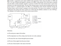 Q1) Consider a cogeneration power plant modified with regeneration. Steam enters the turbine at 6 MPa and
450 °C at a rate of 60 kg/s and expands to a pressure of 0.4 MPa. At this pressure, 20% of the steam is extracted
from the turbine, and the remainder expands to a pressure of 10 kPa. Part of the extracted steam is used to heat
feedwater in an open feedwater heater. The rest of the extracted steam is used for process heating and leaves the
process heater as a saturated liquid at 0.4 MPa. It is subsequently mixed with the feedwater leaving the
feedwater heater, and the mixture is pumped to the boiler pressure. The steam in the condenser is cooled and
condensed by the cooling water from a nearby river, which enters the adiabatic condenser at a rate of 600 kg/s.
The enthalpies of all respective points of the system are given below.
Turbine
h = 191.81
hz = 192.20
h3 = h4 = h, = 604.66
hs = 610.73
hg = 3302.9
h, = hg = h10 = 2665.6
Boiler
11
10
Process
heater
Condenser| hu = 2128.8
4
PI H
fwh H PI
Determine;
(a) The total power output of the turbine
(b) The temperature rise of the cooling water from the river in the condenser
(c) The mass flow rate of steam through the process heater
(d) The rate of heat supply from the process heater
(e) The rate of heat transfer to the steam in the boiler
