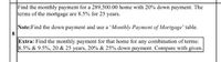 Find the monthly payment for a 289,500.00 home with 20% down payment. The
terms of the mortgage are 8.5% for 25 years.
Note:Find the down payment and use a 'Monthly Payment of Mortgage' table.
8
Extra: Find the monthly payment for that home for any combination of terms:
8.5% & 9.5%, 20 & 25 years, 20% & 25% down payment. Compare with given.
