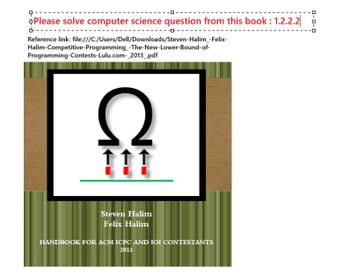 +
다.
*Please solve computer science question from this book : 1.2.2.2
ーロ
Reference link: file:///C:/Users/Dell/Downloads/Steven-Halim_-Felix-
Halim-Competitive-Programming_-The-New-Lower-Bound-of-
Programming-Contests-Lulu.com-_2013_.pdf
Ω
111
Steven Halim
Felix Halim
HANDBOOK FOR ACM ICPC AND IOI CONTESTANTS
2013