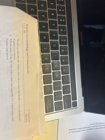 #
3
3
E
D
$
4
C
R
F
%
5
T
G
^
6
MacBook Pro
Y
H
&
7
j.
U
J
* 00
8
1
(
9
K
O
)
0
L
Statistics for Criminology and Criminal Justice
CCJS 200
P
TI
{
[
+ 11
=
}
]
delete
return
S. Tahamont
Fall 2023
Would you describe the violent crime rate as more leptokurtic or more platykurtic?
Explain your answer.
k. Will the mean of the 50 state violent crime rates equal the U.S. violent crime rate?
Explain your answer.
Explain your answer.
about the proportion of individuals held in community
dividuals held in community correctional facilities in