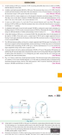 EXERCISES
1. A shaft rumning at 400 r.p.m. transmits 10 kW. Assuming allowable shear stress in shaft as 40 MPa,
[Ans. 35 mm]
find the diameter of the shaft.
2. A hollow steel shaft transmits 600 kW at 500r.p.m. The maximum shear stress is 62.4 MPa. Find the
outside and inside diameter of the shaft, if the outer diameter is twice of inside diameter, assuming that
the maximum torque is 20% greater than the mean torque.
[Ans. 100 mm : 50 mm]
3.
A hollow shaft for a rotary compressor is to be designed to transmit a maximum torque of 4750 N-m.
The shear stress in the shaft is limited to 50 MPa. Determine the inside and outside diameters of the
shaft, if the ratio of the inside to the outside diameter is 0.4.
[Ans. 35 mm ; 90 mm]
4. A motor car shaft consists of a steel tube 30 mm internal diameter and 4 mm thick. The engine
develops 10 kW at 2000 r.p.m. Find the maximum shear stress in the tube when the power is transmit-
ted through a 4 : 1 gearing.
5. A cylindrical shaft made of steel of yield strength 700 MPa is subjected to static loads consisting of a
[Ans. 30 MPa]
bending moment of 10 kN-m and a torsional moment of 30 kN-m. Determine the diameter of the shaft
using two different theories of failure and assuming a factor of safety of 2.
[Ans. 100 mm)
6. A line shaft rotating at 200 r.p.m. is to transmit 20 kW. The allowable shear stress for the material of
the shaft is 42 MPa. If the shaft carries a central load of 900 N and is simply supported between
bearing 3 metre apart, determine the diameter of the shaft. The maximum tensile or compressive stress
is not to exceed 56 MPa.
[Ans. 50 mm]
7. Two 400 mm diameter pulleys are keyed to a simply supported shaft 500 mm apart. Enach pulley is 100
mm from its support and has horizontal belts, tension ratio being 2.5. If the shear stress is to be limited
to 80 MPa while transmitting 45 kW at 900 r.p.m., find the shaft diameter if it is to be used for the
input-output belts being on the same or opposite sides.
[Ans. 40 mm]
8. Acast gear wheel is driven by a pinion and transmits 100 kW at 375 rp.m. The gear has 200 machine cut
teeth having 20° pressure angle and is mounted at the centre of a 0,4 m long shaft. The gear weighs 200)
N and its pitch circle diameter is 1.2 m. Design the gear shaft. Assume that the axes of the gear and
pinion lie in the same horizontal plane.
(Ans. 80 mm)
9. Fig. 14.17 shows a shaft from a hand-operated machine. The frictional torque in the journal bearings
ut A and B is 15 N-m cach. Find the diameter ( d) of the shaft (on which the pulley is mounted) using
maximum distortion energy criterion. The shaft material is 40 C 8 steel for which the yield stress in
tension is 380 MPa and the factor of safety is 1.5,
[Ans. 20 mm]
Shafts - 553
Pulley
-Shaft
B
A
300
200 - 200
T, + T;
T= 1200 N
T,= 800 N
All dimensions in mm.
Fig. 14.17
10. A line shaft is to transmit 30 kW at 160 r.p.m. It is driven by a motor placed directly under it by means
of a belt running on a 1 m diameter pulley keyed to the end of the shaft. The tension in the tight side
of the belt is 2.5 times that in the slack side and the centre of the pulley over-hangs 150 mm beyond
the centre line of the end bearing. Determine the diameter of the shaft, if the allowable shear stress i
56 MPa and the pulley weighs 1600 N.
11. Determine the diameter of hollow shaft having inside diameter 0.5 times the outside ummeter. The
nermissible shear stress is limited to 2(0 MPa The shaft carries a 900 mm diameter cast iron nulley
