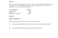 Question
Wesley Co. purchased an equipment on April 1, 2013. It has an expected life of 20 years and
no residual value. The company's financial year ended on December 31. The following
expenditures were associated with the purchase:
Cost of equipment
Freight charges
Sales taxes
$120,000
5,200
7,800
27,000
Installation of equipment
Required:
(SHOW WORKINGS)
Compute the depreciation expense for Years 2013 and 2014, using
(i)
the straight-line method with fractional years rounded to the nearest whole month;
(ii)
the 150% declining balance and using the half-year convention.
