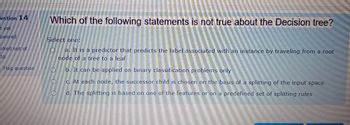 estion 14
t yet
swered
arked out of
00
Flag question
Which of the following statements is not true about the Decision tree?
Select one:
O
a. It is a predictor that predicts the label associated with an instance by traveling from a root
node of a tree to a leaf
Ob. It can be applied on binary classification problems only
O
O
c. At each node, the successor child is chosen on the basis of a splitting of the input space
d. The splitting is based on one of the features or on a predefined set of splitting rules