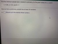 Find the minimum sample size n needed to estimate u for the given values of c, o, and E.
c= 0.90, o = 5.5, and E = 1
Assume that a preliminary sample has at least 30 members.
(Round up to the nearest whole number.)
