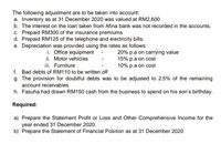 The following adjustment are to be taken into account:
a. Inventory as at 31 December 2020 was valued at RM2,600
b. The interest on the loan taken from Afina bank was not recorded in the accounts.
c. Prepaid RM300 of the insurance premiums
d. Prepaid RM125 of the telephone and electricity bills.
e. Depreciation was provided using the rates as follows:
i. Office equipment
ii. Motor vehicles
iii. Furniture
f. Bad debts of RM110 to be written off
20% p.a on carrying value
15% p.a on cost
10% p.a on cost
g. The provision for doubtful debts was to be adjusted to 2.5% of the remaining
account receivables
h. Fasuha had drawn RM150 cash from the business to spend on his son's birthday.
Required:
a) Prepare the Statement Profit or Loss and Other Comprehensive Income for the
year ended 31 December 2020.
b) Prepare the Statement of Financial Position as at 31 December 2020
