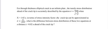 For through thickness elliptical crack in an infinite plate, the tensile stress distribution
onom
ahead of the crack tip is accurately described by the equation = when
X = 1.02 a .in terms of stress intensity factor,the crack tip can be approximated as
K
0=
what is the difference between stress distribution of these two equations at
a distance r=0.02 a ahead of the crack tip?
√6.4r'