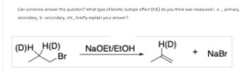 Can someone answer this question? What type of kinetic isotope effect (KIE) do you think was measured i.e., primary,
secondary, b-secondary, etc., briefly explain your answer?
(D)H H(D)
NaOEt/EtOH
H(D)
+
Br
NaBr