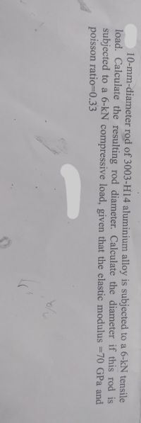 10-mm-diameter rod of 3003-H14 aluminium alloy is subjected to a 6-kN tensile
load. Calculate the resulting rod diameter. Calculate the diameter if this rod is
subjected to a 6-kN compressive load, given that the elastic modulus =70 GPa and
poisson ratio=0.33
