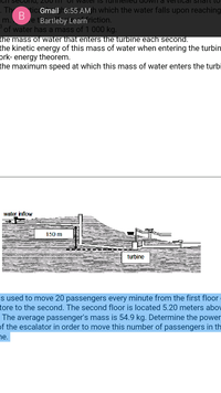 ICIT secOna,
OT Waler is Tui
tical SiTait to
. Th tic Gmail h6:55 AM h which the water falls upon reaching
e tBartleby Learn riction.
of water has a mass of 1 000 kg.
m.
the mass of water that enters the turbine each second.
the kinetic energy of this mass of water when entering the turbin
prk- energy theorem.
the maximum speed at which this mass of water enters the turbi
water inflow
150 m
turbine
s used to move 20 passengers every minute from the first floor
tore to the second. The second floor is located 5.20 meters abov
The average passenger's mass is 54.9 kg. Determine the power
of the escalator in order to move this number of passengers in th
ne.
