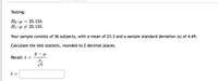 Testing:
Ho: 4
Ні:д + 25.155
25.155
Your sample consists of 36 subjects, with a mean of 23.3 and a sample standard deviation (s) of 4.69.
Calculate the test statistic, rounded to 2 decimal places.
Recall: t
t =
