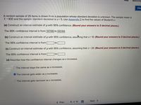 Help
Save & Ex
Che
A random sample of 25 items is drawn from a population whose standard deviation is unknown. The sample mean is
x = 830 and the sample standard deviation is s= 5. Use Appendix D to find the values of Student's t.
(a) Construct an interval estimate of u with 95% confidence. (Round your answers to 3 decimal places.)
The 95% confidence interval is from 827.936 to 832.064
(b) Construct an interval estimate of u with 95% confidence, assuming that s= 10. (Round your answers to 3 decimal places.)
The 95% confidence interval is from
to
(c) Construct an interval estimate of u with 95% confidence, assuming that s= 20. (Round your answers to 3 decimal places.)
The 95% confidence interval is from
to
(d) Describe how the confidence interval changes as s increases.
The interval stays the same as s increases.
O The interval gets wider as s increases.
The interval gets narrower as s increases.
< Prev
6 of 10
Next >
...
