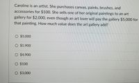 Caroline is an artist. She purchases canvas, paints, brushes, and
accessories for $100. She sells one of her original paintings to an art
gallery for $2,000, even though an art lover will pay the gallery $5,000 for
that painting. How much value does the art gallery add?
O $5,000
O $1,900
O $4,900
O $100
O $3,000
