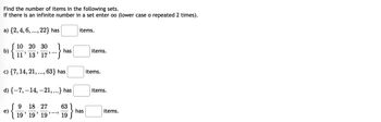 **Instructions for Solving Set Problems**

Below are several sets. Your task is to find the number of items in each set. If a set contains an infinite number of items, indicate this by entering "oo" (lowercase letter 'o' repeated two times).

**Sets:**

a) \(\{2, 4, 6, \ldots, 22\}\) has [ ] items.

b) 
\[
\left\{
\frac{10}{11}, \frac{20}{13}, \frac{30}{17}, \ldots
\right\}
\]
has [ ] items.

c) \(\{7, 14, 21, \ldots, 63\}\) has [ ] items.

d) \(\{-7, -14, -21, \ldots\}\) has [ ] items.

e)
\[
\left\{
\frac{9}{19}, \frac{18}{19}, \frac{27}{19}, \ldots, \frac{63}{19}
\right\}
\]
has [ ] items.

**Explanation of Notations:**

1. **Ellipsis (\ldots):** This symbol indicates that the sequence continues in the same pattern.

2. **Set Notation (\{\}):** Curly braces are used to list the elements of a set.

3. **Fraction Notation (\frac{}{}):** Indicates the division of two numbers.

**Example of Analysis:**

- **Arithmetic Sequence:** If analyzing arithmetic sequences, identify the common difference between terms.

- **Infinite Series:** Consider the sequence pattern to determine if it continues indefinitely.

Apply these principles to determine the number of elements in each set.