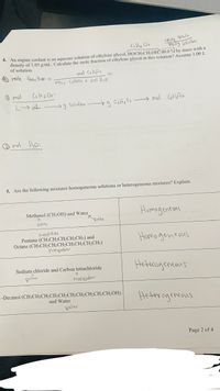 10 HB
CH, O2
100.0g Solution
*. An engine coolant is an aqueous solution of ethylene glycol, HOCH2CH2OH, 40.0 % by mass with a
density of 1.05 g/mL. Calculate the mole fraction of ethylene glycol in this solution? Assume 1.00 L
of solution.
mole fraction =
mol C2HO2
moles CzHc02 + mal Hz0
O mol
L mL.
g Solutian
mol CetHo Oz
O mol Hoo:
5. Are the following mixtures homogeneous solutions or heterogeneous mixtures? Explain.
Homageneons
Methanol (CH3OH) and Water
polar
polar
nonpolar
Pentane (CH3CH2CH2CH2CH;) and
Octane (CH3CH½CH2CH2CH2CH½CH2CH3)
hanpdar
Homo geneous
Heterageneaus
Sodium chloride and Carbon tetrachloride
polar
honpdar
1-Decanol (CH3CH2CH2CH2CH2CH2CH2CH2CH2CH2OH)
Hetrrogeneous
and Water
polar
Page 2 of 4
