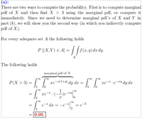 In this educational excerpt, the process of computing the probability by integrating a joint probability density function (pdf) is discussed. The text explains two methods to compute the probability: either compute the marginal pdf of \( X \) first and then find \( X > 3 \) using the marginal pdf, or compute it directly. The focus here is on the second method, which is indirect.

The integral equation is presented as:

\[ 
P[(X,Y) \in A] = \int_A \int f(x,y) \, dx \, dy 
\]

In this context, for a set \( A \), the above equation holds. 

The main focus is on calculating \( P(X > 3) \) given by:

\[
P(X > 3) = \int_3^{\infty} \left( \int_0^{\infty} xe^{-x(1+y)} \, dy \right) \, dx = \int_3^{\infty} \left( \int_0^{\infty} xe^{-x} \cdot e^{-xy} \, dy \right) \, dx 
\]

This simplifies through a series of steps involving integration:

1. First, the inner integral with respect to \( y \) is solved.
2. This yields a factor involving \( e^{-x} \).
3. The remaining integration over \( x \) results in evaluating an exponential function's limit.

The final result of the computation is:

\[
P(X > 3) = e^{-3} = 0.05
\]

This result denotes that the probability of \( X \) being greater than 3 is 0.05.

The explanation includes boxed content highlighting key information from the calculation, emphasizing the final probability value of 0.05.