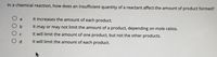 In a chemical reaction, how does an insufficient quantity of a reactant affect the amount of product formed?
O a
O b
It increases the amount of each product.
It may or may not limit the amount of a product, depending on mole ratios.
It will limit the amount of one product, but not the other products.
O d
It will limit the amount of each product.
