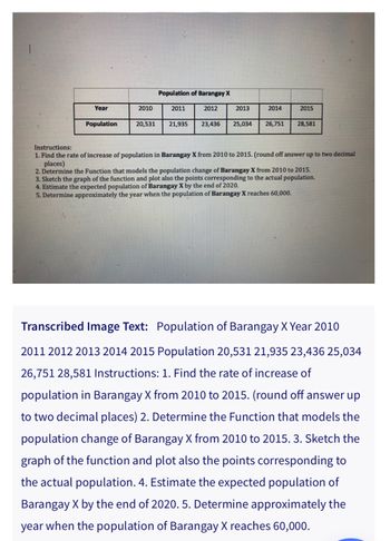 Year
Population
2010
Population of Barangay X
2011
2012
2013
20,531 21,935 23,436 25,034
2014
26,751
2015
28,581
Instructions:
1. Find the rate of increase of population in Barangay X from 2010 to 2015. (round off answer up to two decimal
places)
2. Determine the Function that models the population change of Barangay X from 2010 to 2015.
3. Sketch the graph of the function and plot also the points corresponding to the actual population.
4. Estimate the expected population of Barangay X by the end of 2020.
5. Determine approximately the year when the population of Barangay X reaches 60,000.
Transcribed Image Text: Population of Barangay X Year 2010
2011 2012 2013 2014 2015 Population 20,531 21,935 23,436 25,034
26,751 28,581 Instructions: 1. Find the rate of increase of
population in Barangay X from 2010 to 2015. (round off answer up
to two decimal places) 2. Determine the Function that models the
population change of Barangay X from 2010 to 2015. 3. Sketch the
graph of the function and plot also the points corresponding to
the actual population. 4. Estimate the expected population of
Barangay X by the end of 2020. 5. Determine approximately the
year when the population of Barangay X reaches 60,000.