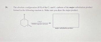 20.
The absolute configuration (R/S) of the C₁ and C3 carbons of the major substitution product
formed in the following reaction is: Make sure you draw the major product.
3
CH,S
DMSO (aprotic solvent)
major substitution product