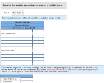 Complete this question by entering your answers in the tabs below.
Req A
Req B and C
Reconstruct the income statement using the contribution margin format.
WALTON COMPANY
Income Statement
For the Year Ended December 31
Less: Variable costs
C.
Less: Fixed costs
Calculate the magnitude of operating leverage. Use the measure of operating leverage to determine the amount of net
income Walton will earn if sales increase by 10 percent. (Round your intermediate calculations and "Operating leverage"
answer to 2 decimal places. Round the "Net income" value to nearest whole dollar.)
b. Operating leverage
Net income