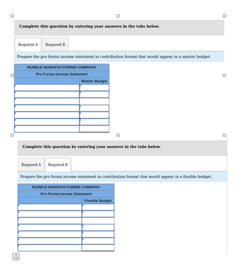 0
0
Complete this question by entering your answers in the tabs below.
Required A Required B
Prepare the pro forma income statement in contribution format that would appear in a master budget.
loff
RUNDLE MANUFACTURING COMPANY
Pro Forma Income Statement
Master Budget
Complete this question by entering your answers in the tabs below.
Required A Required B
Prepare the pro forma income statement in contribution format that would appear in a flexible budget.
RUNDLE MANUFACTURING COMPANY
Pro Forma Income Statement
Flexible Budget
-0
|