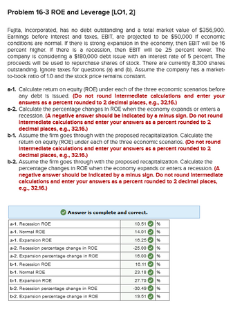 Problem 16-3 ROE and Leverage [LO1, 2]
Fujita, Incorporated, has no debt outstanding and a total market value of $356,900.
Earnings before Interest and taxes, EBIT, are projected to be $50,000 if economic
conditions are normal. If there is strong expansion in the economy, then EBIT will be 16
percent higher. If there is a recession, then EBIT will be 25 percent lower. The
company is considering a $180,000 debt Issue with an interest rate of 5 percent. The
proceeds will be used to repurchase shares of stock. There are currently 8,300 shares
outstanding. Ignore taxes for questions (a) and (b). Assume the company has a market-
to-book ratio of 1.0 and the stock price remains constant.
a-1. Calculate return on equity (ROE) under each of the three economic scenarios before
any debt is issued. (Do not round Intermediate calculations and enter your
answers as a percent rounded to 2 decimal places, e.g., 32.16.)
a-2. Calculate the percentage changes in ROE when the economy expands or enters a
recession. (A negative answer should be indicated by a minus sign. Do not round
Intermediate calculations and enter your answers as a percent rounded to 2
decimal places, e.g., 32.16.)
b-1. Assume the firm goes through with the proposed recapitalization. Calculate the
return on equity (ROE) under each of the three economic scenarios. (Do not round
Intermediate calculations and enter your answers as a percent rounded to 2
decimal places, e.g., 32.16.)
b-2. Assume the firm goes through with the proposed recapitalization. Calculate the
percentage changes in ROE when the economy expands or enters a recession. (A
negative answer should be indicated by a minus sign. Do not round Intermediate
calculations and enter your answers as a percent rounded to 2 decimal places,
e.g., 32.16.)
a-1. Recession ROE
a-1. Normal ROE
Answer is complete and correct.
a-1. Expansion ROE
a-2. Recession percentage change in ROE
a-2. Expansion percentage change in ROE
b-1. Recession ROE
b-1. Normal ROE
b-1. Expansion ROE
b-2. Recession percentage change in ROE
b-2. Expansion percentage change in ROE
%
10.51
14.01 %
16.25
%
-25.00
%
16.00
%
16.11 %
23.18✔ %
27.70 %
-30.49
%
19.51
%