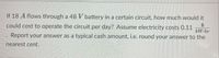 If 18 A flows through a 48 V battery in a certain circuit, how much would it
$4
could cost to operate the circuit per day? Assume electricity costs 0.11
kW-hr
Report your answer as a typical cash amount, i.e. round your answer to the
nearest cent.

