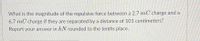 What is the magnitude of the repulsive force between a 2.7 mC charge and a
6.7 mC charge if they are separated by a distance of 101 centimeters?
Report your answer in kN rounded to the tenths place.
