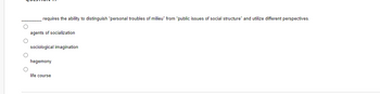 **Question 17:**

________ requires the ability to distinguish “personal troubles of milieu” from “public issues of social structure” and utilize different perspectives.

- ○ agents of socialization
- ○ sociological imagination
- ○ hegemony
- ○ life course

*No graphs or diagrams are present in the image.*
