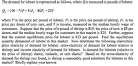 The demand for lobster is represented as follows, where Qis measured in pounds of lobster:
Q, =100 – 75P+91P, – 80P. +25Y
where P is the price per pound of lobster, Ps is the price per pound of shrimp, Pc is the
price per dozen of corn ears, and Y is income, measured as the median hourly wage of
consumers. Suppose that the price of a pound of shrimp is $10, the price of corn is $5 per
dozen, and the median hourly wage for customers in this market is $25. Further, suppose
that the current equilibrium price for lobster is $13 per pound. Find the equilibrium
quantity demanded of lobster in this market. Now determine the following elasticities:
price elasticity of demand for lobster; cross-elasticity of demand for lobster relative to
shrimp; and income elasticity of demand for lobsters. Is demand for lobsters (relative to
the price of shrimp) elastic, inelastic, or unit elastic? Based on the cross-elasticity of
demand for shrimp you found, is shrimp a reasonably good substitute for lobsters in this
market? Briefly explain your answer.
