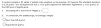 A random sample of 63 packs of potato chips weighed, on the average, 6.23 grams. The standard deviation
is 0.24 grams. Test the hypothesis that u = 6.5 grams against the alternative hypothesis, µ < 6.5 grams, at
the 0.05 level of significance.
а.
Rounding off to the nearest integer, z =
b.
In conclusion, the potato chips, on average, weighs:
O[less than 6.5 grams]
O[equal to 6.5 grams]
