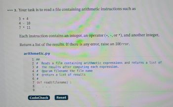 3. Your task is to read a file containing arithmetic instructions such as
3 + 4
4 - 10
7 * 11
Each instruction contains an integer, an operator (+, -, or *), and another integer.
Return a list of the results. If there is any error, raise an IOError.
arithmetic.py
1 ##
2 # Reads a file containing arithmetic expressions and returns a list of
3 # the results after computing each expression.
4 # @param filename the file name
5 # @return a list of results
6 #1
7
def read(filename) :
8
9
CodeCheck
Reset