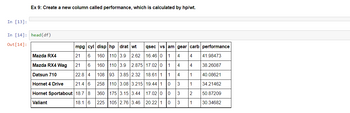 In [13]:
Ex 9: Create a new column called performance, which is calculated by hp/wt.
In [14]: head (df)
Out [14]:
mpg| cyl disp hp drat wt qsec vs am gear carb performance
Mazda RX4
21
6
160 110 3.9 2.62
16.46 0 1 4 4
4
Mazda RX4 Wag
21 6
160 110 3.9
2.875 17.02 01
4
Datsun 710
22.8 4
108 93 3.85 2.32 18.61 1 1
4
1
Hornet 4 Drive
21.4 6
258 110 3.08 3.215
19.44 1
0
3
1
Hornet Sportabout 18.7 8
175 3.15 3.44
3
2
360
225 105 2.76 3.46
Valiant
18.1 6
3
1
17.02 0
0
20.22 1 0
41.98473
38,26087
40.08621
34.21462
50.87209
30.34682