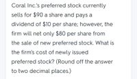 Coral Inc.'s preferred stock currently
sells for $90 a share and pays a
dividend of $10 per share; however, the
firm will net only $80 per share from
the sale of new preferred stock. What is
the firm's cost of newly issued
preferred stock? (Round off the answer
to two decimal places.)
